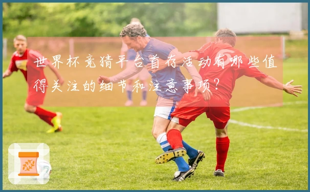 世界杯竞猜平台首存活动有哪些值得关注的细节和注意事项？