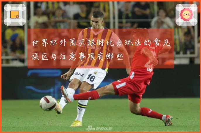 世界杯外围买球时比分玩法的常见误区与注意事项有哪些