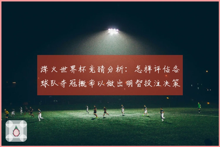烽火世界杯竞猜分析：怎样评估各球队夺冠概率以做出明智投注决策