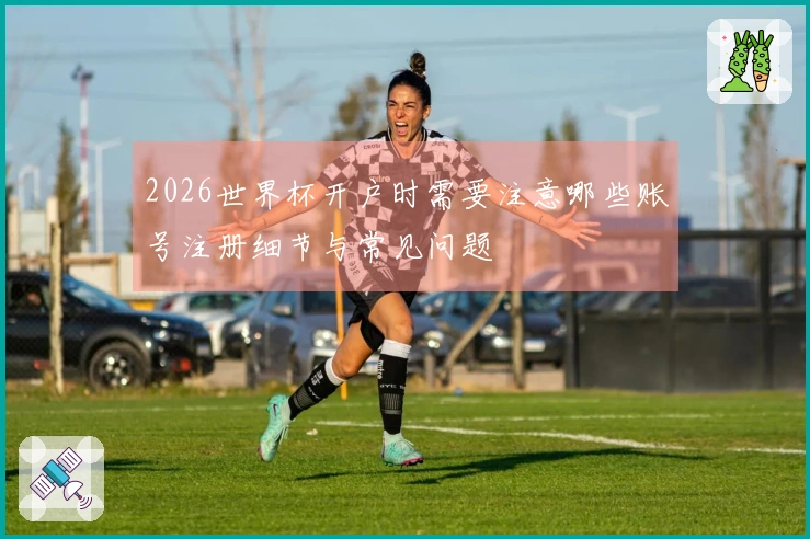 2026世界杯开户时需要注意哪些账号注册细节与常见问题
