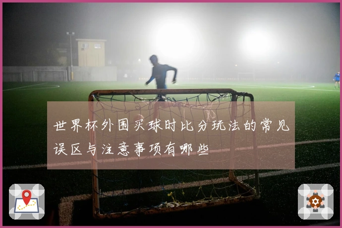 世界杯外围买球时比分玩法的常见误区与注意事项有哪些