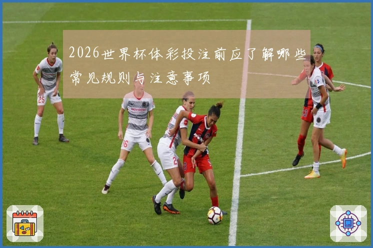 2026世界杯体彩投注前应了解哪些常见规则与注意事项
